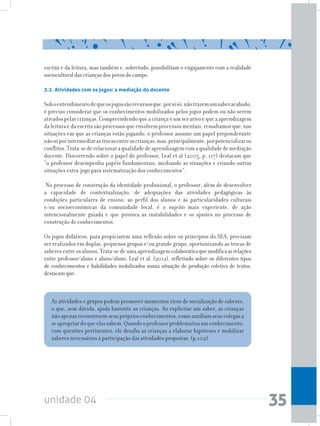unidade 04 35
escrita e da leitura, mas também e, sobretudo, possibilitam o engajamento com a realidade
sociocultural das crianças dos povos do campo.
3.2. Atividades com os jogos: a mediação do docente
Soboentendimentodequeosjogossãorecursosque,porsisó,nãotrazemumsaberacabado,
é preciso considerar que os conhecimentos mobilizados pelos jogos podem ou não serem
ativados pelas crianças. Compreendendo que a criança é um ser ativo e que a aprendizagem
da leitura e da escrita são processos que envolvem processos mentais, ressaltamos que, nas
situações em que as crianças estão jogando, o professor assume um papel preponderante
nãosóporintermediarastrocasentreascrianças,mas,principalmente,porpotencializaros
conflitos.Trata-sederelacionaraqualidadedeaprendizagemcomaqualidadedemediação
docente. Discorrendo sobre o papel do professor, Leal et al (2005, p. 117) destacam que
“o professor desempenha papéis fundamentais, mediando as situações e criando outras
situações extra-jogo para sistematização dos conhecimentos”.
No processo de construção da identidade profissional, o professor, além de desenvolver
a capacidade de contextualização, de adequações das atividades pedagógicas às
condições particulares de ensino, ao perfil dos alunos e às particularidades culturais
e/ou socioeconômicas da comunidade local, é o sujeito mais experiente, de ação
intencionalmente guiada e que provoca as instabilidades e os ajustes no processo de
construção de conhecimentos.
Os jogos didáticos, para propiciarem uma reflexão sobre os princípios do SEA, precisam
ser realizados em duplas, pequenos grupos e/ou grande grupo, oportunizando as trocas de
saberesentreosalunos.Trata-sedeumaaprendizagemcolaborativaquemodificaasrelações
entre professor/aluno e aluno/aluno. Leal et al. (2012), refletindo sobre os diferentes tipos
de conhecimentos e habilidades mobilizados numa situação de produção coletiva de textos,
destacamque:
As atividades e grupos podem promover momentos ricos de socialização de saberes,
o que, sem dúvida, ajuda bastante as crianças. Ao explicitar um saber, as crianças
nãoapenasreconstroemseusprópriosconhecimentos,comoauxiliamseuscolegasa
seapropriardoqueelassabem.Quandooprofessorproblematizaumconhecimento,
com questões pertinentes, ele desafia as crianças a elaborar hipóteses e mobilizar
saberes necessários à participação das atividades propostas. (p.102)
 