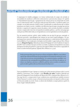 unidade 0436
A organização do trabalho pedagógico em turmas multisseriadas do campo está atrelada às
necessidades de considerar os diferentes conhecimentos e percursos das crianças. (cf. capítulo
7). Dependendo do tipo de jogo, o agrupamento das crianças precisa ser (re)pensado de acordo
com os conhecimentos sobre a escrita que ainda precisam desenvolver. O professor poderá, por
exemplo, em um dado momento, dividir a turma, considerando os conhecimentos que os alunos
já possuem em relação à escrita, e trabalhar com diferentes tipos de jogos: um grupo que precisa
perceber a sequência de segmentos sonoros da palavra; outro necessita descobrir as unidades
sonorasecompreendercomoelascorrespondemàsunidadesgráficas;e,porfim,outrogrupoque
aindaprecisarefletirsobretodasascorrespondênciasaseremregistradasnaescritadaspalavras.
Em um momento posterior, poderá, ainda, trabalhar com um tipo de jogo que contemple os
diferentes percursos e aprendizagens das crianças em um único tempo pedagógico. Ou seja,
participamdessemomentocriançasqueapresentamhipóteseseconhecimentosdiversossobrea
escritaalfabética.UmexemploparacontemplarestadiversidadeéojogocitadoporSilvaeMorais
(2011):oBingodefiguras,elaboradoporalunasdePedagogiadoCentroAcadêmicodoAgreste
daUFPE.Comoosalunosterãoqueencontrar,nacartela,aspalavrascorrespondentesaosnomes
dasfigurassorteadaspeloprofessor,ojogotemcomoobjetivodidáticodesenvolveracapacidadede
leitura/reconhecimentodepalavras.SegundoSilvaeMorais(2011,p.22):
Podemparticipardessejogonãoapenasosalunoscomhipótesealfabética,mastambém
aquelesqueaindanãodominamsuaspropriedadesdefonetizaçãodosistemadeescrita
e não leem ou escrevem convencionalmente. Se os primeiros podem consolidar o seu
conhecimento das correspondências grafofônicas por meio da leitura de palavras, os
alunos com hipóteses anteriores à alfabética poderão tentar reconhece as palavras a
partirdeíndicesgráficosdiversos(letrainicial,letrafinal,etc.).
Outra possibilidade de jogo é agrupar as crianças por conhecimentos próximos sobre a escrita
alfabética. Destacamos, como exemplo, o jogo Baralho do saber, também elaborado por
alunasdePedagogiadoCentroAcadêmicodoAgrestedaUFPEecitadoporSilvaeMorais(2011).
Esse jogo favorece a compreensão de que as palavras são constituídas por unidades menores
(letras/fonemas)eaordememqueosfonemassãopronunciadoscorrespondeàordememque
as letras são notadas na escrita. Assim, os alunos são desafiados a compor palavras a partir de
letras.Ojogoéindicadotambém:
 