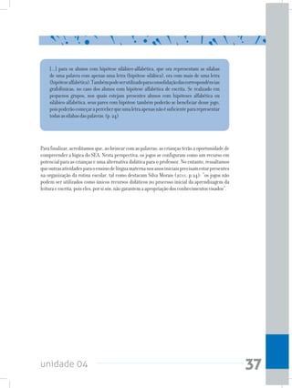 unidade 04 37
[...] para os alunos com hipótese silábico-alfabética, que ora representam as sílabas
de uma palavra com apenas uma letra (hipótese silábica), ora com mais de uma letra
(hipótesealfabética).Tambémpodeserutilizadoparaconsolidaçãodascorrespondências
grafofônicas, no caso dos alunos com hipótese alfabética de escrita. Se realizado em
pequenos grupos, nos quais estejam presentes alunos com hipóteses alfabética ou
silábico-alfabética, seus pares com hipótese também poderão se beneficiar desse jogo,
poispoderãocomeçaraperceberqueumaletraapenasnãoésuficientepararepresentar
todasassílabasdaspalavras.(p.24)
Parafinalizar,acreditamosque,aobrincarcomaspalavras,ascriançasterãoaoportunidadede
compreender a lógica do SEA. Nesta perspectiva, os jogos se configuram como um recurso em
potencial para as crianças e uma alternativa didática para o professor. No entanto, ressaltamos
queoutrasatividadesparaoensinodelínguamaternanosanosiniciaisprecisamestarpresentes
na organização da rotina escolar, tal como destacam Silva Morais (2011, p.24): “os jogos não
podem ser utilizados como únicos recursos didáticos no processo inicial da aprendizagem da
leituraeescrita,poiseles,porsisós,nãogarantemaapropriaçãodosconhecimentosvisados”.
 