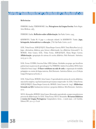 unidade 0438
Referências
FERREIRO, Emília; TEBEROROSKY, Ana. Psicogênese da Língua Escrita. Porto Alegre:
Artes Médicas, 1985.
FERREIRO, Emília. Reflexões sobre alfabetização. São Paulo: Cortez, 1995.
KISHIMOTO, Tizuko M. O jogo e a educação infantil. In KISHIMOTO, Tizuko. Jogo,
brinquedo, brincadeira e a educação. 7ª Ed. São Paulo: Cortez, 2003.
LEAL, Telma Ferraz; ALBUQUEQUE, Eliana Borges Correia; RIOS, Tânia Maria Rios (2005).
Jogos: alternativas didáticas para brincar alfabetizando (ou alfabetizar brincando?). In:
MORAIS, Artur Gomes; LEAL, Telma Ferraz; ALBUQUEQUE, Eliana Borges Correia.
Alfabetização: apropriação do sistema de escrita alfabética. Belo Horizonte: Autêntica,
2005, p.111-132.
LEAL, Ferraz; GUERRA, Severina Érika; LIMA, Juliana. Atividades em grupo: que benefícios
podemtrazeraoprocessodeaprendizagem?In:FERREIRA,AndréaTerezaBrito;ROSA,Ester
Calland de Sousa (orgs.). O fazer cotidiano na sala de aula: a organização do trabalho
pedagógico no ensino da língua materna. Belo Horizonte: Autêntica Editora, 2012 (Coleção
Língua Portuguesa na Escola, 1)
LEAL, Telma Ferraz; MORAIS, Artur Gomes. O aprendizado do sistema de escrita alfabética:
umatarefacomplexa,cujofuncionamentoprecisamoscompreender.In:LEAL,TelmaFerraz;
ALBUQUERQUE, Eliana Borges Correia de; MORAIS, Artur Gomes de. (org.). Alfabetizar
letrando na EJA: fundamentos teóricos e propostas didáticas. Belo Horizonte: Autêntica,
2012.
SILVA,Alexsandro;MORAIS,ArturGomes.Brincandoeaprendendo:osjogoscompalavrasno
processodealfabetização.In:LEAL,TelmaFerraz;SILVA,Alexsandro.Recursos didáticos
e ensino de Língua Portuguesa: Computadores, livros... e muito mais. 1 ed. Curitiba:
Editora CRV, 2011, p. 13 a 26
 