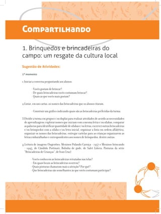 Compartilhando
1. Brinquedos e brincadeiras do
campo: um resgate da cultura local
Sugestão de Atividades:
1º momento
1.Iniciar a conversa perguntando aos alunos:
- Vocês gostam de brincar?
- De quais brincadeiras vocês costumam brincar?
- Quais as que vocês mais gostam?
2.Listar, em um cartaz, os nomes das brincadeiras que os alunos citaram.
- Construir um gráfico indicando quais são as brincadeiras preferidas da turma.
3.Dividir a turma em grupos e/ou duplas para realizar atividades de acordo as necessidades
deaprendizagens:explorarnomesqueiniciamcomamesmaletrae/ousílabas,comparar
aspalavrasparaidentificarquantidadedesílabase/ouletras,escreveroutrasbrincadeiras
e/ou brinquedos com a sílaba e/ou letra inicial, organizar a lista em ordem alfabética,
organizar os nomes das brincadeiras, entregar cartelas para as crianças organizarem as
letras embaralhadas e correspondentes aos nomes de brinquedos, dentre outras.
4.Leitura de imagens (Sugestões: Meninos Pulando Carniça - 1957 e Meninos brincando
- 1995, de Cândido Portinari; Bolinha de gude, de Salet Liñera; Pinturas da série
“Brincadeiras de Crianças”, de Ivan Cruz)
- Vocês conhecem as brincadeiras retratadas nas telas?
- Em quais locais as brincadeiras ocorrem?
- Quais pinturas chamaram mais a atenção? Por quê?
- Que brincadeiras são semelhantes às que vocês costumam participar?
 