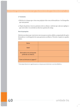 unidade 0440
2º momento
1.Solicitar às crianças que criem suas próprias telas com as brincadeiras e/ou brinquedos
que mais gostam.
2. Depois da pintura, trocar as pinturas entre os alunos e solicitar que cada um explique o
que está vendo e/ou sentindo ao observar a pintura do colega.
Hora da pesquisa:
Solicitar aos alunos que conversem com seus pais ou outros adultos, perguntando de qual a
brincadeira e/ou brinquedo eles mais gostavam na infância. Orientar o registro no quadro
abaixo:
* Esta etapa deverá ser sugerida para as crianças que já dominam a escrita alfabética.
Nome
Idade
Brincadeira e/ou brinquedo
preferido na infância.
Como se brincava ou jogava? *
 