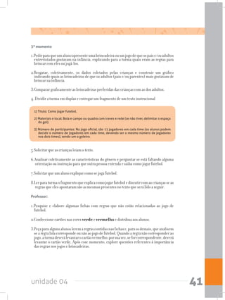 unidade 04 41
3º momento
1.Pedirparaqueumalunoapresenteumabrincadeiraouumjogodequeospaise/ouadultos
entrevistados gostavam na infância, explicando para a turma quais eram as regras para
brincar com eles ou jogá-los.
2.Resgatar, coletivamente, os dados coletados pelas crianças e construir um gráfico
indicando quais as brincadeiras de que os adultos (pais e/ou parentes) mais gostavam de
brincar na infância.
3.Comparar graficamente as brincadeiras preferidas das crianças com as dos adultos.
4. Dividir a turma em duplas e entregar um fragmento de um texto instrucional
1) Título: Como jogar futebol.
2) Materiais e local: Bola e campo ou quadra com traves e rede (se não tiver, delimitar o espaço
do gol).
3) Número de participantes: No jogo oficial, são 11 jogadores em cada time (os alunos podem
decidir o número de jogadores em cada time, devendo ser o mesmo número de jogadores
nos dois times), sendo um o goleiro.
5.Solicitar que as crianças leiam o texto.
6.Analisar coletivamente as características do gênero e perguntar se está faltando alguma
orientação ou instrução para que outra pessoa entenda e saiba como jogar futebol.
7.Solicitar que um aluno explique como se joga futebol.
8.Lerparaturmaofragmentoqueexplicacomojogarfutebolediscutircomascriançasseas
regras que eles apontaram são as mesmas presentes no texto que será lido a seguir.
Professor:
1.Pesquise e elabore algumas fichas com regras que não estão relacionadas ao jogo de
futebol.
2.Confeccione cartões nas cores verde e vermelho e distribua aos alunos.
3.Peçaparaalgunsalunosleremaregrascontidasnasfichase,paraosdemais,queanalisem
searegralidacorrespondeounãoaojogodefutebol.Quandoaregranãocorresponderao
jogo,aturmadeverálevantarocartãovermelho;porsuavez,seforcorrespondente,deverá
levantar o cartão verde. Após esse momento, explore questões referentes à importância
das regras nos jogos e brincadeiras.
 