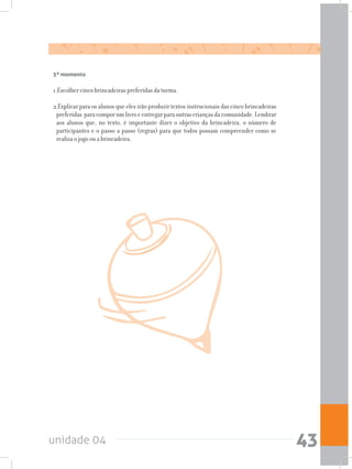 unidade 04 43
5º momento
1.Escolher cinco brincadeiras preferidas da turma.
2.Explicar para os alunos que eles irão produzir textos instrucionais das cinco brincadeiras
preferidas paracomporumlivroeentregarparaoutrascriançasdacomunidade.Lembrar
aos alunos que, no texto, é importante dizer o objetivo da brincadeira, o número de
participantes e o passo a passo (regras) para que todos possam compreender como se
realiza o jogo ou a brincadeira.
 