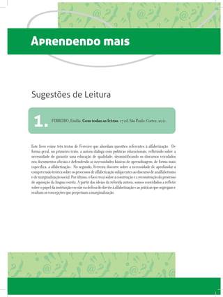 Aprendendo mais
Este livro reúne três textos de Ferreiro que abordam questões referentes à alfabetização. De
forma geral, no primeiro texto, a autora dialoga com políticas educacionais, refletindo sobre a
necessidade de garantir uma educação de qualidade, desmistificando os discursos veiculados
nos documentos oficiais e defendendo as necessidades básicas de aprendizagem, de forma mais
específica, a alfabetização. No segundo, Ferreira discorre sobre a necessidade de aprofundar a
compreensãoteóricasobreosprocessosdealfabetizaçãosubjacentesaodiscursodeanalfabetismo
edemarginalizaçãosocial.Porúltimo,ofocorecaisobreaconstruçãoeareconstruçãodoprocesso
de aquisição da língua escrita. A partir das ideias da referida autora, somos convidados a refletir
sobreopapeldainstituiçãoescolarnadefesadodireitoàalfabetizaçãoeaspráticasquesegregame
ocultamasconcepçõesqueperpetuamamarginalização.
FERREIRO, Emília. Com todas as letras. 17 ed. São Paulo: Cortez, 2011.
1.
Sugestões de Leitura
 