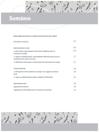 BRINCANDO NA ESCOLA: O LÚDICO NAS ESCOLAS DO CAMPO
Iniciando a conversa
Aprofundando o tema
1- Brincando a aprendendo: alternativas didáticas para as
crianças do campo.
2- Jogos na alfabetização: contemplando diferentes percursos e
conhecimentos sobre a escrita
3- Alfabetizar brincando: a valorização dos elementos do campo
Compartilhando
1- Brinquedos e brincadeiras do campo: um resgate da cultura
local
2- Jogos na alfabetização: jogos e objetivos diferentes
Aprendendo mais
Sugestões de leitura
Sugestões de atividades para os encontros em grupo
07
09
09
17
31
39
39
45
49
49
54
Sumário
 