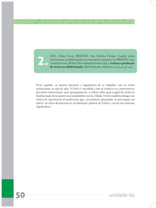 unidade 0450
Neste capítulo, as autoras discutem a importância de se trabalhar com os textos
instrucionais na sala de aula. O leitor é convidado a não só conhecer as características
dos textos instrucionais, mas, principalmente, a refletir sobre qual o papel da escola na
familiarização desse gênero nas modalidades escrita e falada. O texto também dialoga com
relatos de experiências de professoras que, em situações planejadas, se preocupam em
inserir, no início do processo de escolarização, práticas de leitura e escrita em contextos
significativos.
LEAL, Telma Ferraz; BRANDÃO, Ana Carolina Perrusi. Usando textos
instrucionais na alfabetização sem manual de instruções. In: BRANDÃO, Ana
CarolinaPerrusi;ROSA,EsterCallanddeSousa(orgs.).Leituraeprodução
de textos na alfabetização. Belo Horizonte: Autêntica, 2005, p.127-142.
2.
 