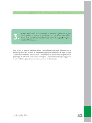 unidade 04 51
Neste texto, os autores discorrem sobre a contribuição dos jogos didáticos para a
aprendizagem do SEA. A partir de discussões de pesquisas e exemplos de jogos, o leitor
é convidado a fazer uma reflexão sobre a necessidade de aliar o lúdico ao processo de
apropriaçãodosistemadeescritaesuasconvenções. Osautoresdefendemqueosjogossão
recursos didáticos que podem colaborar no processo de alfabetização.
MORAIS, Artur Gomes; SILVA, Alexsandro da. Brincando e aprendendo: os jogos
com as palavras no processo de alfabetização. In: LEAL, Telma Ferraz; SILVA,
Alexsandro da (orgs.). Recursos didáticos e ensino de Língua Portuguesa.
Curitiba: CRV Editora, 2011.
3.
 