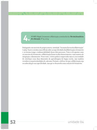 unidade 0452
Dialogandocomumtextodeprópriaautoria,intitulado“Asmuitasfacetasdaalfabetização”
(1984),Soaresconvidaaumareflexãosobreasespecificidadesdaalfabetizaçãoeletramento
e, ao mesmo tempo, a indissociabilidade desses dois processos. Trata-se de apontar como
osconceitosdeletramentoealfabetizaçãoforamtecidoshistoricamenteesuasnuancesde
integração e afastamentos. Nesse texto, o leitor poderá compreender não só a necessidade
de entrelaçar essas duas dimensões da aprendizagem da língua escrita, mas também
reconhecerasparticularidadesdecadauma.Portanto,adefesaédequeaalfabetizaçãoseja
reconhecida por sua especificidade, mas que se desenvolva num contexto de letramento.
SOARES,Magda.Letramentoealfabetização:asmuitasfacetas.Revistabrasileira
de educação. Nº 25, 2004.
4.
 