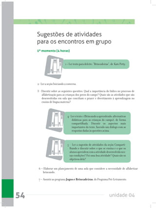 unidade 0454
1º momento (4 horas)
Sugestões de atividades
para os encontros em grupo
2 - Ler a seção Iniciando a conversa.
3 - Discutir sobre as seguintes questões: Qual a importância do lúdico no processo de
alfabetização para as crianças dos povos do campo? Quais são as atividades que são
desenvolvidas em sala que conciliam o prazer e divertimento à aprendizagem no
ensino de língua materna?
6 – Elaborar um planejamento de uma aula que considere a necessidade de alfabetizar
brincando.
7 – Assistir ao programa Jogos e Brincadeiras, do Programa Pró-Letramento.
1 – Ler texto para deleite: “Brincadeiras”, de Kate Petty.
4-Lerotexto1(Brincandoaaprendendo:alternativas
didáticas para as crianças do campo), de forma
compartilhada. Discutir os aspectos mais
importantes do texto, fazendo um diálogo com as
respostas dadas às questões acima.
5 - Ler a sugestão de atividades da seção Comparti-
lhando e discutir sobre o que se ensina e o que os
alunosaprendemcomaatividadedesenvolvidanes-
sas condições? Foi uma boa atividade? Quais são os
objetivos dela?
 