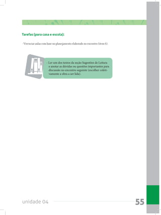 unidade 04 55
Tarefas (para casa e escola):
- Vivenciar aulas com base no planejamento elaborado no encontro (item 6).
- Ler um dos textos da seção Sugestões de Leitura
e anotar as dúvidas ou questões importantes para
discussão no encontro seguinte (escolher coleti-
vamente a obra a ser lida).
 