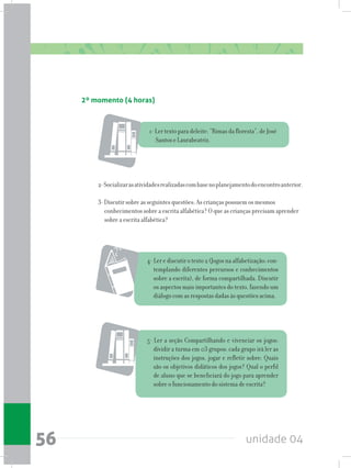 unidade 0456
2-Socializarasatividadesrealizadascombasenoplanejamentodoencontroanterior.
3- Discutir sobre as seguintes questões: As crianças possuem os mesmos
conhecimentos sobre a escrita alfabética? O que as crianças precisam aprender
sobre a escrita alfabética?
2º momento (4 horas)
1- Ler texto para deleite: “Rimas da floresta”, de José
Santos e Laurabeatriz.
4-Lerediscutirotexto2(Jogosnaalfabetização:con-
templando diferentes percursos e conhecimentos
sobre a escrita), de forma compartilhada. Discutir
os aspectos mais importantes do texto, fazendo um
diálogo com as respostas dadas às questões acima.
5- Ler a seção Compartilhando e vivenciar os jogos:
dividir a turma em 03 grupos: cada grupo irá ler as
instruções dos jogos, jogar e refletir sobre: Quais
são os objetivos didáticos dos jogos? Qual o perfil
de aluno que se beneficiará do jogo para aprender
sobre o funcionamento do sistema de escrita?
 