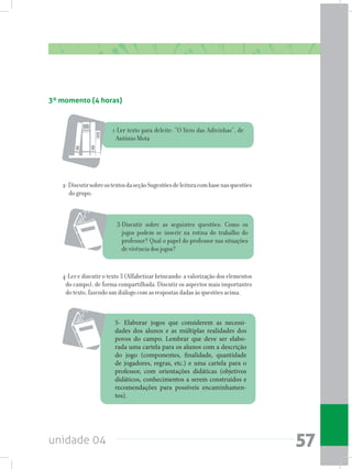 unidade 04 57
3º momento (4 horas)
1-Ler texto para deleite: “O livro das Adivinhas”, de
Antônio Mota
3-Discutir sobre as seguintes questões: Como os
jogos podem se inserir na rotina do trabalho do
professor? Qual o papel do professor nas situações
de vivência dos jogos?
2-DiscutirsobreostextosdaseçãoSugestõesdeleituracombasenasquestões
do grupo.
4-Ler e discutir o texto 3 (Alfabetizar brincando: a valorização dos elementos
do campo), de forma compartilhada. Discutir os aspectos mais importantes
do texto, fazendo um diálogo com as respostas dadas às questões acima.
5- Elaborar jogos que considerem as necessi-
dades dos alunos e as múltiplas realidades dos
povos do campo. Lembrar que deve ser elabo-
rada uma cartela para os alunos com a descrição
do jogo (componentes, finalidade, quantidade
de jogadores, regras, etc.) e uma cartela para o
professor, com orientações didáticas (objetivos
didáticos, conhecimentos a serem construídos e
recomendações para possíveis encaminhamen-
tos).
 