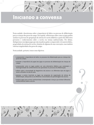 Iniciando a conversa
Nesta unidade, discutiremos sobre a importância do lúdico no processo de alfabetização
para as crianças dos povos do campo. Em seguida, refletiremos sobre como os jogos podem
auxiliar no processo de apropriação do sistema de escrita alfabética a partir dos diferentes
percursos e conhecimentos sobre a escrita em turmas multisseriadas. Por último,
dialogaremoscomalgunsjogosquenãosópodemajudaracompreender,demaneiralúdica,
propriedadesdosistemadeescritaedomíniodealgumasdesuasconvenções,mastambém
valorizar singularidades dos povos do campo.
Nesta unidade, portanto, temos como objetivos:
• compreender a importância do lúdico no processo de alfabetização para as crianças dos
povos do campo;
•	entender a importância do papel dos jogos no processo de alfabetização de crianças do
campo;
•	compreender como os jogos podem ser uma alternativa didática que contemple a
heterogeneidade de conhecimentos dos aprendizes no processo de alfabetização;
•	refletir sobre a necessidade do diagnóstico dos alunos e os diferentes tipos de jogos a
serem utilizados na sala de aula;
•	planejar o ensino inserindo os jogos nas propostas de organização de rotinas da
alfabetização, adequando-as às diferentes necessidades de aprendizagem dos alunos;
•	analisar jogos para turmas multisseriadas contemplando crianças que tenham diferentes
conhecimentos sobre a escrita.
 