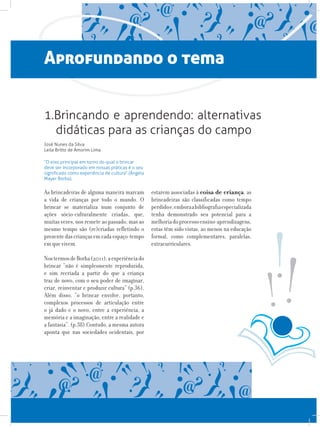 Aprofundando o tema
1.Brincando e aprendendo: alternativas
didáticas para as crianças do campo
José Nunes da Silva
Leila Britto de Amorim Lima
“O eixo principal em torno do qual o brincar
deve ser incorporado em nossas práticas é o seu
significado como experiência de cultura” (Ângela
Mayer Borba).
As brincadeiras de alguma maneira marcam
a vida de crianças por todo o mundo. O
brincar se materializa num conjunto de
ações sócio-culturalmente criadas, que,
muitas vezes, nos remete ao passado, mas ao
mesmo tempo são (re)criadas refletindo o
presentedascriançasemcadaespaço-tempo
em que vivem.
NostermosdeBorba(2011),aexperiênciado
brincar “não é simplesmente reproduzida,
e sim recriada a partir do que a criança
traz de novo, com o seu poder de imaginar,
criar, reinventar e produzir cultura” (p.36).
Além disso, “o brincar envolve, portanto,
complexos processos de articulação entre
o já dado e o novo, entre a experiência, a
memória e a imaginação, entre a realidade e
a fantasia”. (p.38).Contudo, a mesma autora
aponta que nas sociedades ocidentais, por
estarem associadas à coisa de criança, as
brincadeiras são classificadas como tempo
perdidoe,emboraabibliografiaespecializada
tenha demonstrado seu potencial para a
melhoriadoprocessoensino-aprendizagens,
estas têm sido vistas, ao menos na educação
formal, como complementares, paralelas,
extracurriculares.
 