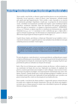 unidade 0510
Nesse sentido, como foi dito, ao discutir o papel social dos gêneros nos atos interlocutivos,
Schneuwly (2004) apresenta a noção de gênero como instrumento, utilizado/tomado
pelo sujeito para agir linguisticamente. Nesse sentido, o autor, baseando-se no conceito
de instrumento psicológico Vygotskiano, ressalta que, na perspectiva do interacionismo
social, “a atividade é necessariamente concebida como tripolar: a ação é mediada por objetos
específicos, socialmente elaborados, frutos das experiências das gerações precedentes,
através dos quais se transmitem e se alargam as experiências possíveis”. (SCHNEUWLY,
2004, p. 21). Portanto, os objetos específico se constituem nos instrumentos que, segundo
Schneuwly (2004, p. 21), “[...] encontram-se entre o indivíduo que age e o objeto sobre o
qual ou a situação na qual ele age: eles determinam seu comportamento, guiam-no, afinam e
diferenciam sua percepção da situação na qual ele é levado a agir [...]”.
A partir dessas citações, percebemos a relação que Schneuwly (2004) estabelece entre o
conceito de instrumento e o papel dos gêneros como mediadores das atividades de interação
verbal das pessoas na sociedade. O autor explica:
Por meio dos gêneros, a ação discursiva é, ao menos parcialmente, prefigurada para cumprir
osobjetivosdefinidosparacertasatividades.Asexperiênciaspréviasdeinteraçõespermitem
aos participantes da situação de comunicação específica chegar a um grupo de gêneros que
possivelmente podem ser utilizados nas situações de interação.
Koch e Elias (2009) destacam que os gêneros textuais são diversos e sofrem variações na
sua constituição em função dos seus usos. Explicando essa dinâmica de ampliação dos
gêneros,asautorasapresentamcomoexemplosoe-maileoblogque,comorecursosrecentes
decorrentes do progresso tecnológico, são respectivamente transmutações das cartas e dos
diários. Portanto, o grande desafio para o ensino da língua portuguesa é trabalhar com essa
diversidade textual na sala de aula, explorando de forma aprofundada o que é peculiar a um
gênero textual específico, tendo em vista situações de uso também diversas.
Nesse sentido, é um direito dos alunos produzir e compreender gêneros textuais diversos
de acordo com a exigência da situação comunicativa. Para que esse direito seja atingido é
necessário que as crianças possam ter contato com a diversidade de gêneros de tipologias
distintas ao longo da sua escolaridade.
Há visivelmente um sujeito, o locutor-enunciador, que age discursivamente (falar/ escrever),
numa situação definida por uma série de parâmetros, com a ajuda de um instrumento que aqui
é um gênero, um instrumento semiótico complexo, isto é, uma forma de linguagem prescritiva,
que permite, a um só tempo, a produção e a compreensão de textos (SCHNEUWLY, 2004, p. 23-
24).
 
