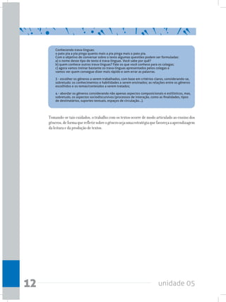 unidade 0512
Conhecendo trava-línguas:
o pato pia a pia pinga quanto mais a pia pinga mais o pato pia.
Com o objetivo de conversar sobre o texto algumas questões podem ser formuladas:
a) o nome desse tipo de texto é trava-línguas. Você sabe por quê?
b) quem conhece outros trava-línguas? Fale os que você conhece para os colegas;
c) agora vamos treinar bastante os trava-línguas apresentados pelos colegas e
vamos ver quem consegue dizer mais rápido e sem errar as palavras.
3 - escolher os gêneros a serem trabalhados, com base em critérios claros, considerando-se,
sobretudo: os conhecimentos e habilidades a serem ensinados; as relações entre os gêneros
escolhidos e os temas/conteúdos a serem tratados;
4 - abordar os gêneros considerando não apenas aspectos composicionais e estilísticos, mas,
sobretudo, os aspectos sociodiscursivos (processos de interação, como as finalidades, tipos
de destinatários, suportes textuais, espaços de circulação...).
Tomando-se tais cuidados, o trabalho com os textos ocorre de modo articulado ao ensino dos
gêneros,deformaquerefletirsobreogênerosejaumaestratégiaquefavoreçaaaprendizagem
da leitura e da produção de textos.
 