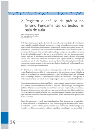 unidade 0514
2. Registro e análise da prática no
Ensino Fundamental: os textos na
sala de aula
Maria Helena Santos Dubeux
Ana Beatriz Gomes Carvalho
Francimar Teixeira
Nestetextoanalisamososregistrosdapráticadeumaprofessoracomoobjetivodeentendermos
comootrabalhoemsaladeaulapodesevoltarparaoestudoaprofundadodeumgênerotextual,
comoformadedesenvolverconhecimentosecapacidadesdecompreensãoeproduçãodetextos.
Apresentamos e refletimos sobre os eixos de ensino identificados nas atividades realizadas, e
procuramosdestacarnãosóosconteúdosdaáreadelínguaportuguesa,mastambémasrelações
de interdisciplinaridade estabelecidas com as áreas de história e ciências. A proposta consiste
em uma sequência de atividades organizadas em torno de uma temática: Hábitos alimentares
e saúde bucal. Destacamos ainda que refletiremos sobre o planejamento e a realização da
sequência em sala de aula. Salientamos que, apesar da experiência relatada nesse texto não
ter sido desenvolvida em uma escola rural, as atividades realizadas pela professora podem se
adequaraoutrassituaçõesdesaladeaula.
Nos detivemos na análise da experiência realizada por uma professora da rede pública de
ensino, focalizando os conteúdos de ensino; a natureza dos materiais e recursos utilizados, a
mediação da professora e as respostas dos alunos. A experiência foi vivenciada pela professora
Rielda Albuquerque, na escola Ubaldino Figueirôa, situada em Jaboatão dos Guararapes/PE. A
professoraensinavaemumasalade2ºano,compostapor11alunos,nafaixaetáriade7e8anos.
Quantoaodomíniodosistemadeescritaalfabética,observamosqueapenasumalunoencontrava-
se na hipótese silábica-alfabética e os demais, na alfabética. Três crianças que tinham hipótese
alfabéticautilizavambasicamentesílabascomestruturaconsoante-vogal(desílabascanônicas);
dois alunos liam com pausas entre palavras e apresentavam algumas dificuldades na leitura e
escrita de sílabas não canônicas (sílabas com estrutura consoante/consoante/vogal, consoante/
vogal/consoante, consoante/consoante/vogal/consoante, dentre outras); e cinco apresentavam
fluêncianaleitura.
Diante do esperado para o eixo de apropriação do sistema alfabético de escrita, na sua maioria,
os alunos dominavam as correspondências entre letras ou grupos de letras e seu valor sonoro,
de modo a ler e escrever palavras, mesmo que nem todos escrevessem corretamente palavras
formadas por diferentes estruturas silábicas, capacidade indicada para ser aprofundada e
 