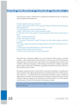 unidade 0516
Antes de iniciar a leitura, a professora fez a exploração das ilustrações da capa e do título, por
meiodosseguintesquestionamentos:
P-Qualéotítulodesselivroqueiremosler?
Crianças - Muitas maneiras de viver (As crianças que tinham mais fluência na leitura fizeram a
leiturarapidamente)
P-Quaisasimagensqueestamosvendoaquinacapa?
Crianças-Índio,menino,escola,meninacomapipa,umninja.
P - Pelo título do livro e pelas imagens será que conseguimos saber do que será que o livro vai
falar?
Criança-muitasmaneirasdeviver.
Criança-Quecadaumnãoéigual.
P - Como assim? Cada um não é igual? (A criança não soube explicar quando a professora
questiona)
P-Nacapa,asimagenssãodepessoasemlugaresdiferentesefazendocoisasdiferentes,nãoé?
Crianças-É.
P-EntãoporqueseráquePatrickdisseque“Cadaumnãoéigual”?
Criança-Porquetemmuitasmaneirasdeviver.
P–Então,vamosveragoraoqueolivroquerdizerparanós?
Observamos que a professora trabalha com o eixo de leitura levando os alunos a antecipar
sentidos e a ativar conhecimentos prévios relativos ao texto que vai ser lido. Ela direciona os
questionamentos, sintetizando o que é mais relevante a ser considerado, tendo em vista o tema
escolhido: a diferença entre grupos e culturas diversas. Essa forma de condução é importante
porque os alunos ainda estão consolidando a capacidade de explicitar seu ponto de vista, de se
fazerentenderperanteosoutros.
Em seguida, a professora iniciou a leitura do livro, mostrando as ilustrações e, à medida que ia
lendo, continuava a fazer alguns questionamentos. Na primeira parte do texto “Tantas pessoas,
tantas diferenças...” as crianças observaram as diferenças de moradias, roupas e costumes de
alguns grupos e sociedades. Os alunos participaram ativamente da situação de leitura. Uma das
crianças, ao observar a imagem de um casamento em cerimônia indiana e ao ter lido a legenda,
mencionouqueoscostumesdeoutrospaísesnãosãoiguaisaosnossos:
Em outros países, os homens podem ter várias mulheres e nos casamentos do nosso país só se
podeterumaesposa.
 