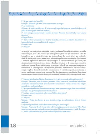unidade 0518
P-Dequemaneirasolivrofala?
Crianças-Moradias:Iglu,Oca;tiposdecasamentos,asroupas
P-Asvestimentas.
Crianças-Asmaneirasdiferentesdebrincareosbrinquedos(gangorra,amarelinha,bonecade
palhademilho,jogos,bonecademadeira).
P - Esses brinquedos eles contam a história de quem? Por quem são construídas essas bonecas
depanos?
Crianças:Índios.
P – Para vocês essas maneiras de viver (as moradias, as roupas, os hábitos alimentares e os
brinquedos)podemcontarahistóriadeumpovo?
Crianças–sim.
P-Porquê?
As crianças não conseguiram responder, então, a professora falou sobre os costumes herdados
dos nossos pais, avós e das pessoas que fazem parte do grupo em que convivemos. Falou das
brincadeiras que os pais já brincaram que também foram dos nossos avôs e que podem ter
vindodeoutrospovos,como,porexemplo,abonecadepalhaqueveiodosíndios.Continuando
a atividade, a professora direcionou a discussão para os hábitos alimentares que fazem parte
das maneiras de viver de diversos grupos e famílias, incluindo os da turma, mas que podem
mudar com o tempo. É necessário chamar atenção para o fato de que mesmo em uma pequena
comunidade os hábitos podem variar bastante, influindo, contribuindo e até dificultando a
relação e o pleno desenvolvimento dos seus membros. A partir desse ponto, a professora, ao
propor aos alunos a construção de um mural das descobertas sobre seus hábitos alimentares,
dinamizouumadiscussãoqueacabouseencaminhandoparaumareflexãosobreasaúdebucal:
P-Estamosfalandosobrehábitosalimentares,vocêssabemoquesãohábitosalimentares?
Crianças - São vários jeitos de comer, japonês e chinês comem de pauzinhos e brasileiros e
americanos comem com colher; tipos de comidas que comemos; comer a mesma coisa sempre,
comerbemesealimentarbem.
P-Seráquenossoshábitosalimentaressãosemprebons,comemossemprealimentossaudáveis?
Crianças-Não,porquealgumascomidassãooleosas.
P-Seráquesomosresponsáveispelosnossoshábitosalimentares?
Crianças–sim.
P-Porquê?
Crianças - Porque escolhemos a nossa comida; porque nos alimentamos bem; e ficamos
saudáveis.
P-Qualaimportânciadebonshábitosalimentaresparanossocorpo?
Crianças-Paracuidardapele;tomarleite;bebermuitaágua;cuidarbemdocorpo(Obs.:Nesse
momentoascriançasseconfundemcomaperguntaefalamdecomomanterasaúdedocorpo).
P-Nossoshábitosalimentarespodemcontribuirparanossasaúdebucal?
 