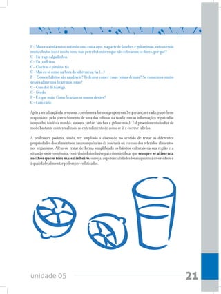 unidade 05 21
P – Mais eu ainda estou notando uma coisa aqui, na parte de lanches e guloseimas, estou vendo
muitasfrutasissoémuitobom,maspercebitambémquenãocolocaramosdoces,porquê?
C–Eutragosalgadinhos.
C–Euconfeitos.
C–Chicleteepirulito,tia.
C–Maseusócomonahoradasobremesa,tia(...)
P – E esses hábitos são saudáveis? Podemos comer essas coisas demais? Se comermos muito
dessesalimentosficaremoscomo?
C–Comdordebarriga.
C–Gordo.
P–Eoquemais.Comoficariamosnossosdentes?
C–Comcárie.
Apósasocializaçãodapesquisa,aprofessoraformougruposcom3e4criançasecadagrupoficou
responsável pelo preenchimento de uma das colunas da tabela com as informações registradas
no quadro (café da manhã; almoço; jantar; lanches e guloseimas). Tal procedimento induz de
modobastantecontextualizadoaoentendimentodecomoselêeescrevetabelas.
A professora poderia, ainda, ter ampliado a discussão no sentido de tratar as diferentes
propriedades dos alimentos e as consequências da ausência ou excesso dos referidos alimentos
no organismo. Além de tratar de forma simplificada os hábitos culturais da sua região e a
situaçãosócioeconômica,contribuindoinclusiveparadesmistificarquesempresealimenta
melhorquemtemmaisdinheiro,ouseja,aspotencialidadeslocaisquantoàdiversidadee
àqualidadealimentarpodemserenfatizadas.
 