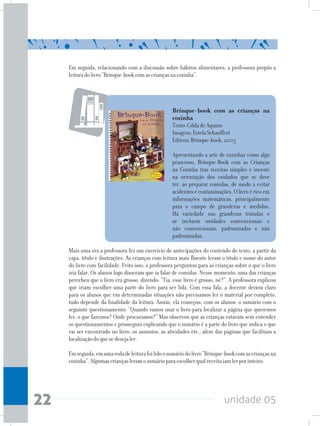 unidade 0522
Em seguida, relacionando com a discussão sobre hábitos alimentares, a professora propôs a
leituradolivro“Brinque-bookcomascriançasnacozinha”.
Brinque-book com as crianças na
cozinha
Texto:GildadeAquino
Imagem:EstelaSchauffert
Editora:Brinque-book,2005
Apresentando a arte de cozinhar como algo
prazeroso, Brinque-Book com as Crianças
na Cozinha traz receitas simples e investe
na orientação dos cuidados que se deve
ter, ao preparar comidas, de modo a evitar
acidentesecontaminações.Olivroéricoem
informações matemáticas, principalmente
para o campo de grandezas e medidas.
Há variedade nas grandezas tratadas e
se incluem unidades convencionais e
não convencionais, padronizadas e não
padronizadas.
Mais uma vez a professora fez um exercício de antecipações do conteúdo do texto, a partir da
capa, título e ilustrações. As crianças com leitura mais fluente leram o título e nome do autor
do livro com facilidade. Feito isso, a professora perguntou para as crianças sobre o que o livro
iria falar. Os alunos logo disseram que ia falar de comidas. Nesse momento, uma das crianças
percebeu que o livro era grosso, dizendo: “Tia, esse livro é grosso, né?”. A professora explicou
que iriam escolher uma parte do livro para ser lida. Com essa fala, a docente deixou claro
para os alunos que em determinadas situações não precisamos ler o material por completo,
tudo depende da finalidade da leitura. Assim, ela começou, com os alunos, o sumário com o
seguinte questionamento: “Quando vamos usar o livro para localizar a página que queremos
ler, o que fazemos? Onde procuramos?” Mas observou que as crianças estavam sem entender
os questionamentos e prosseguiu explicando que o sumário é a parte do livro que indica o que
vai ser encontrado no livro: os assuntos, as atividades etc., além das páginas que facilitam a
localizaçãodoquesedesejaler.
Emseguida,emumarodadeleiturafoilidoosumáriodolivro“Brinque-bookcomascriançasna
cozinha”.Algumascriançasleramosumárioparaescolherqualreceitaiamlerporinteiro:
 