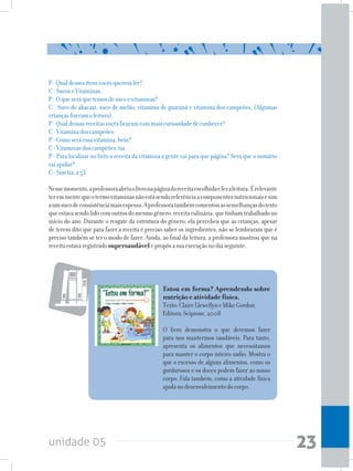 unidade 05 23
P-Qualdessesitensvocêsqueremler?
C-SucoseVitaminas.
P-Oqueseráquetemosdesucoevitaminas?
C - Suco de abacaxi, suco de melão, vitamina de guaraná e vitamina dos campeões. (Algumas
criançasfizeramaleitura).
P-Qualdessasreceitasvocêsficaramcommaiscuriosidadedeconhecer?
C-Vitaminadoscampeões.
P-Comoseráessavitamina,hein?
C-Vitaminasdoscampeões,tia.
P - Para localizar no livro a receita da vitamina a gente vai para que página? Será que o sumário
vaiajudar?
C-Simtia,a53.
Nessemomento,aprofessoraabriuolivronapáginadareceitaescolhidaefezaleitura.Érelevante
teremmentequeotermovitaminasnãoestásendoreferênciaacomponentesnutricionaisesim
aumsucodeconsistênciamaisespessa.Aprofessoratambémcomentouassemelhançasdotexto
queestavasendolidocomoutrosdomesmogênero,receitaculinária,quetinhamtrabalhadono
início do ano. Durante o resgate da estrutura do gênero, ela percebeu que as crianças, apesar
de terem dito que para fazer a receita é preciso saber os ingredientes, não se lembraram que é
preciso também se ter o modo de fazer. Ainda, ao final da leitura, a professora mostrou que na
receitaestavaregistradosupersaudávelepropôsasuaexecuçãonodiaseguinte.
Estou em forma? Aprendendo sobre
nutrição e atividade física.
Texto:ClaireLlewellyneMikeGordon.
Editora:Scipione,2008
O livro demonstra o que devemos fazer
para nos mantermos saudáveis. Para tanto,
apresenta os alimentos que necessitamos
para manter o corpo inteiro sadio. Mostra o
que o excesso de alguns alimentos, como os
gordurosos e os doces podem fazer ao nosso
corpo. Fala também, como a atividade física
ajudanodesenvolvimentodocorpo.
 