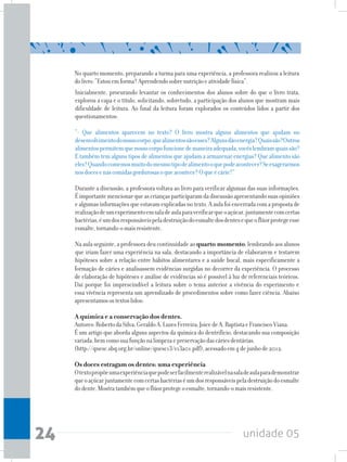 unidade 0524
Inicialmente, procurando levantar os conhecimentos dos alunos sobre do que o livro trata,
explorou a capa e o título, solicitando, sobretudo, a participação dos alunos que mostram mais
dificuldade de leitura. Ao final da leitura foram explorados os conteúdos lidos a partir dos
questionamentos:
“- Que alimentos aparecem no texto? O livro mostra alguns alimentos que ajudam no
desenvolvimentodonossocorpo,quealimentossãoesses?Algunsdãoenergia?Quaissão?Outros
alimentospermitemquenossocorpofuncionedemaneiraadequada,vocêslembramquaissão?
E também tem alguns tipos de alimentos que ajudam a armazenar energias? Que alimento são
eles?Quandocomemosmuitodomesmotipodealimentooquepodeacontecer?Seexagerarmos
nosdocesenascomidasgordurosasoqueacontece?Oqueécárie?”
Durante a discussão, a professora voltava ao livro para verificar algumas das suas informações.
Éimportantemencionarqueascriançasparticiparamdadiscussãoapresentandosuasopiniões
ealgumasinformaçõesqueestavamexplicadasnotexto.Aaulafoiencerradacomapropostade
realizaçãodeumexperimentoemsaladeaulaparaverificarqueoaçúcar,juntamentecomcertas
bactérias,éumdosresponsáveispeladestruiçãodoesmaltedosdentesequeoflúorprotegeesse
esmalte,tornando-omaisresistente.
Na aula seguinte, a professora deu continuidade ao quarto momento, lembrando aos alunos
que iriam fazer uma experiência na sala, destacando a importância de elaborarem e testarem
hipóteses sobre a relação entre hábitos alimentares e a saúde bucal, mais especificamente a
No quarto momento, preparando a turma para uma experiência, a professora realizou a leitura
dolivro:“Estouemforma?Aprendendosobrenutriçãoeatividadefísica”.
formação de cáries e analisassem evidências surgidas no decorrer da experiência. O processo
de elaboração de hipóteses e análise de evidências só é possível à luz de referenciais teóricos.
Daí porque foi imprescindível a leitura sobre o tema anterior a vivência do experimento e
essa vivência representa um aprendizado de procedimentos sobre como fazer ciência. Abaixo
apresentamosostextoslidos:
A química e a conservação dos dentes.
Autores:RobertodaSilva;GeraldoA.LuzesFerreira;JoicedeA.BaptistaeFranciscoViana.
É um artigo que aborda alguns aspectos da química do dentrifício, destacando sua composição
variada,bemcomosuafunçãonalimpezaepreservaçãodascáriesdentárias.
(http://qnesc.sbq.org.br/online/qnesc13/v13a01.pdf),acessadoem4dejunhode2012.
	
Os doces estragam os dentes: uma experiência
Otextopropõeumaexperiênciaquepodeserfacilmenterealizávelnasaladeaulaparademonstrar
queoaçúcarjuntamentecomcertasbactériaséumdosresponsáveispeladestruiçãodoesmalte
dodente.Mostratambémqueoflúorprotegeoesmalte,tornando-omaisresistente.
 