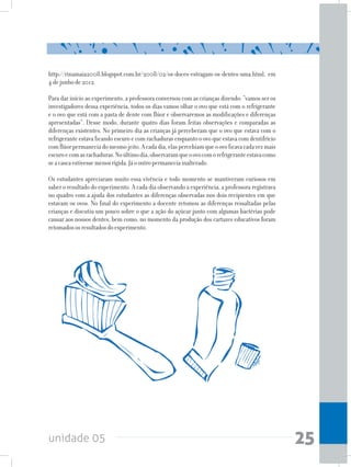 unidade 05 25
http://rinamaia2008.blogspot.com.br/2008/02/os-doces-estragam-os-dentes-uma.html, em
4dejunhode2012.
Para dar início ao experimento, a professora conversou com as crianças dizendo: “vamos ser os
investigadores dessa experiência, todos os dias vamos olhar o ovo que está com o refrigerante
e o ovo que está com a pasta de dente com flúor e observaremos as modificações e diferenças
apresentadas”. Desse modo, durante quatro dias foram feitas observações e comparadas as
diferenças existentes. No primeiro dia as crianças já perceberam que o ovo que estava com o
refrigerante estava ficando escuro e com rachaduras enquanto o ovo que estava com dentifrício
comflúorpermaneciadomesmojeito.Acadadia,elaspercebiamqueoovoficavacadavezmais
escuroecomasrachaduras.Noúltimodia,observaramqueoovocomorefrigeranteestavacomo
seacascaestivessemenosrígida.Jáooutropermaneciainalterado.
Os estudantes apreciaram muito essa vivência e todo momento se mantiveram curiosos em
saber o resultado do experimento. A cada dia observando a experiência, a professora registrava
no quadro com a ajuda dos estudantes as diferenças observadas nos dois recipientes em que
estavam os ovos. No final do experimento a docente retomou as diferenças ressaltadas pelas
crianças e discutiu um pouco sobre o que a ação do açúcar junto com algumas bactérias pode
causar aos nossos dentes, bem como, no momento da produção dos cartazes educativos foram
retomadososresultadosdoexperimento.
 
