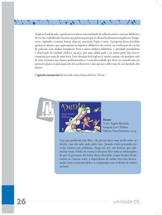 unidade 0526
Aindaaofinaldaaula,aprofessorarealizouumaatividadedereflexãosobreosistemaalfabético
deescrita,trabalhandocomumcaçapalavrasparaqueosalunoslocalizassemaspalavras:frango,
arroz, espinafre, cenoura, batata, abacaxi, macarrão, feijão e carne. A proposta dessa atividade
ajudou os alunos, que ingressaram na hipótese alfabética da escrita, na verificação da escrita
de palavras com sílabas complexas. Para o aluno silábico-alfabético, a atividade possibilitou
a observação da unidade silábica, ou seja, que uma sílaba pode e na maior parte das vezes é
composta por mais de uma letra. Essa situação heterogênea é muito comum em qualquer sala
de aula, inclusive nas classes multisseriadas e é essa diversidade que deve ser considerada em
primeiro plano no planejamento dos professores e não apenas a diferença de escolaridade dos
alunos.
Oquinto momentofoiiniciadocomaleituradolivro“Dente”.
Dente
Texto:ÂngeloMachado
Imagem:LoreThalma
Editora:NovaFronteira,2004
Veja que problema tem Alice: ela precisa fazer uma tarefa sobre os
dentes, mas não sabe nada sobre isso. Quando estava pensando em
como resolver seu problema, chega seu avô, um homem que sabe
muitascoisas.Então,elecomeçaadarparaAlicetodasasinformações
dequeelaprecisava.Deformaclaraedivertida,oautordaobraDente
ensina as crianças sobre a importância de cuidar bem dos dentes,
assim como a anatomia deles e a comparação com os dentes de outros
animais.
 