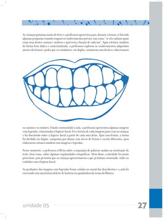 unidade 05 27
Ascriançasgostarammuitodolivroeaprofessoraaproveitoupara,durantealeitura,irfazendo
algumasperguntasvisandoresgatarosconhecimentosprévios,taiscomo:“seelessabiamquais
eram seus dentes caninos e molares e qual seria a função de cada um”. Após a leitura, também
de forma bem lúdica e contextualizada, a professora explorou os conhecimentos adquiridos
através da leitura e pediu que os estudantes, em duplas, contassem seus dentes e observassem
os caninos e os molares. Dando continuidade à aula, a professora apresentou algumas imagens
comlegendas,relacionadasàhigienebucal.Fezaleituradecadaimagemjuntocomascrianças
e foi discutindo sobre a higiene bucal a partir de cada uma delas. Após essa leitura, a turma
foi dividida em duplas, compostas por alunos com níveis de leitura e escrita diferentes, para
elaboraremcartazestambémcomimagenselegendas.
Nesse momento, a professora refletiu sobre a separação de palavras usadas na construção do
texto, bem como, sobre algumas regularidades ortográficas. Além disso, a atividade foi muito
proveitosa, pois permitiu que as crianças apresentassem o que já tinham construído sobre os
cuidadoscomahigienebucal.
As produções das imagens com legendas foram coladas no mural das descobertas e a aula foi
encerradacomumaleituradeleitedehistóriaemquadrinhosdaturmadaMônica:
 