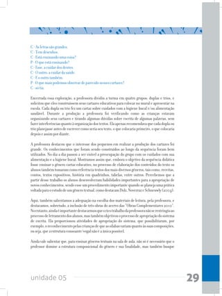 unidade 05 29
C-Asletrassãograndes.
C-Temdesenhos.
C-Estáensinandoumacoisa?
P-Oqueestáensinando?
C-Esse,acuidardosdentes.
C-Ooutro,acuidardasaúde.
C-Eooutrotambém.
P-Oquemaispodemosobservardeparecidonessescartazes?
C-sótia.
Encerrada essa exploração, a professora dividiu a turma em quatro grupos: duplas e trios, e
solicitou que eles construíssem seus cartazes educativos para colocar no mural e apresentar na
escola. Cada dupla ou trio fez um cartaz sobre cuidados com a higiene bucal e/ou alimentação
saudável. Durante a produção a professora foi verificando como as crianças estavam
organizando seus cartazes e tirando algumas dúvidas sobre escrita de algumas palavras, sem
fazerinterferênciasquantoàorganizaçãodostextos.Elaapenasrecomendavaquecadaduplaou
trioplanejasseantesdeescrevercomoseriaseutexto,oquecolocariaprimeiro,oquecolocaria
depoiseassimpordiante.
A professora destacou que o interesse dos pequenos em realizar a produção dos cartazes foi
grande. Os conhecimentos que foram sendo construídos ao longo da sequência foram bem
utilizados. No dia a dia passou a ser visível a preocupação do grupo com os cuidados com sua
alimentação e a higiene bucal. Mostramos assim que, embora o objetivo da sequência didática
fosse ensinar o gênero cartaz educativo, no processo de elaboração dos conteúdos do texto os
alunostambémtomaramcomoreferênciatextosdosmaisdiversosgêneros,taiscomo,receitas,
contos, textos expositivos, história em quadrinhos, tabelas, entre outros. Percebemos que a
partir desse trabalho os alunos desenvolveram habilidades importantes para a apropriação de
novosconhecimentos,sendoesseumprocedimentoimportantequandoseplanejaumaprática
voltadaparaoestudodeumgênerotextual,comodestacamDolz,NoverrazeSchneuwly(2004).
Aqui, também salientamos a adequação na escolha dos materiais de leitura, pela professora, e
destacamos, sobretudo, a inclusão de três obras do acervo das “Obras Complementares 2010”.
Noentanto,aindaéimportantedestacarmosqueoricotrabalhodaprofessoranãoserestringiuao
processodeletramentodosalunos,mastambémobjetivouoprocessodeapropriaçãodosistema
de escrita. Ela proporcionou atividades de apropriação do sistema, que possibilitaram, por
exemplo,oreconhecimentopelascriançasdequeassílabasvariamquantoàssuascomposições,
ouseja,queaestruturaconsoante/vogalnãoéaúnicapossível.
Ainda vale salientar que, para ensinar gêneros textuais na sala de aula, não só é necessário que o
professor domine a estrutura composicional do gênero e sua finalidade, mas também busque
 