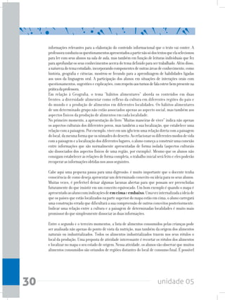 unidade 0530
informações relevantes para a elaboração do conteúdo informacional que o texto vai conter. A
professoraconduziuosquestionamentosapresentadosapartirnãosódostextosqueelaselecionou
para ler com seus alunos na sala de aula, mas também em função de leituras individuais que fez
paraaprofundarosseusconhecimentosacercadotemadefinidoparasertrabalhado.Alémdisso,
anaturezadotemaestudado,incorporandocomponentesdeoutrasáreasdeconhecimento,como
história, geografia e ciências, mostrou-se fecundo para a aprendizagem de habilidades ligadas
aos usos da linguagem oral. A participação dos alunos em situações de interações orais com
questionamentos, sugestões e explicações, comrespeitoaosturnosdefalaestevebempresentena
práticadaprofessora.
Em relação à Geografia, o tema “hábitos alimentares” aborda os conteúdos em duas
frentes: a diversidade alimentar como reflexo da cultura em diferentes regiões do país e
do mundo e a produção de alimentos em diferentes localidades. Os hábitos alimentares
de um determinado grupo não estão associados apenas ao aspecto social, mas também aos
aspectos físicos da produção de alimentos em cada localidade.
No primeiro momento, a apresentação do livro “Muitas maneiras de viver” indica não apenas
os aspectos culturais dos diferentes povos, mas também a sua localização, que estabelece uma
relaçãocomapaisagem.Porexemplo,viveremumiglutemumarelaçãodiretacomapaisagem
dolocal,damesmaformaqueosnômadesdodeserto.Aorelacionarosdiferentesmodosdevida
com a paisagem e a localização dos diferentes lugares, o aluno começa a construir uma conexão
entre informações que são normalmente apresentadas de forma isolada (aspectos culturais
são dissociados dos aspectos físicos de uma região, por exemplo). Mesmo que os alunos não
consigam estabelecer as relações de forma completa, o trabalho inicial será feito e eles poderão
recuperarasinformaçõesobtidasnosanosseguintes.
Cabe aqui uma pequena pausa para uma digressão: é muito importante que o docente tenha
consciência de como deseja apresentar um determinado conceito ou ideia para os seus alunos.
Muitas vezes, é preferível deixar algumas lacunas abertas para que possam ser preenchidas
futuramente do que insistir em um conceito equivocado. Um bom exemplo é quando o mapa é
apresentadoaoalunocomindicaçõesdeemcimaeembaixo.Umavezinternalizadaaideiade
que os países que estão localizados na parte superior do mapa estão em cima, o aluno carregará
uma construção errada que dificultará a sua compreensão de outros conceitos posteriormente.
Indicar uma relação entre a cultura e a paisagem de determinadas localidades é muito mais
promissordoquesimplesmentedissociarasduasinformações.
Entre o segundo e o terceiro momentos, a lista de alimentos consumidos pelas crianças pode
ser analisada não apenas do ponto de vista da nutrição, mas também da origem dos alimentos
naturais ou industrializados. Todos os alimentos industrializados trazem nos seus rótulos o
local da produção. Uma proposta de atividade interessante é recortar os rótulos dos alimentos
e localizar no mapa o seu estado de origem. Nessa atividade, os alunos vão observar que muitos
alimentos consumidos são oriundos de regiões distantes do local de consumo final. É possível
 