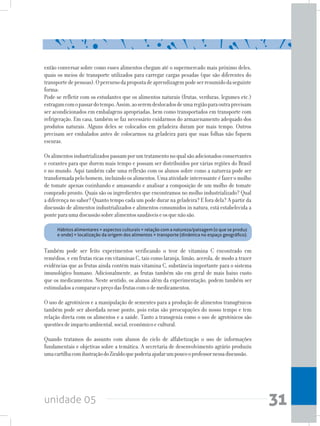 unidade 05 31
então conversar sobre como esses alimentos chegam até o supermercado mais próximo deles,
quais os meios de transporte utilizados para carregar cargas pesadas (que são diferentes do
transportedepessoas).Opercursodapropostadeaprendizagempodeserresumidodaseguinte
forma:
Pode-se refletir com os estudantes que os alimentos naturais (frutas, verduras, legumes etc.)
estragamcomopassardotempo.Assim,aoseremdeslocadosdeumaregiãoparaoutraprecisam
ser acondicionados em embalagens apropriadas, bem como transportados em transporte com
refrigeração. Em casa, também se faz necessário cuidarmos do armazenamento adequado dos
produtos naturais. Alguns deles se colocados em geladeira duram por mais tempo. Outros
precisam ser embalados antes de colocarmos na geladeira para que suas folhas não fiquem
escuras.
Osalimentosindustrializadospassamporumtratamentonoqualsãoadicionadosconservantes
e corantes para que durem mais tempo e possam ser distribuídos por várias regiões do Brasil
e no mundo. Aqui também cabe uma reflexão com os alunos sobre como a natureza pode ser
transformadapelohomem,incluindoosalimentos.Umaatividadeinteressanteéfazeromolho
de tomate apenas cozinhando e amassando e analisar a composição de um molho de tomate
comprado pronto. Quais são os ingredientes que encontramos no molho industrializado? Qual
a diferença no sabor? Quanto tempo cada um pode durar na geladeira? E fora dela? A partir da
discussão de alimentos industrializados e alimentos consumidos in natura, está estabelecida a
ponteparaumadiscussãosobrealimentossaudáveiseosquenãosão.
	 Hábitos alimentares = aspectos culturais = relação com a natureza/paisagem (o que se produz
e onde) = localização da origem dos alimentos = transporte (dinâmica no espaço geográfico).
Também pode ser feito experimentos verificando o teor de vitamina C encontrado em
remédios, e em frutas ricas em vitaminas C, tais como laranja, limão, acerola, de modo a trazer
evidências que as frutas ainda contém mais vitamina C, substância importante para o sistema
imunológico humano. Adicionalmente, as frutas também são em geral de mais baixo custo
que os medicamentos. Neste sentido, os alunos além da experimentação, podem também ser
estimuladosacompararopreçodasfrutascomodemedicamentos.
O uso de agrotóxicos e a manipulação de sementes para a produção de alimentos transgênicos
também pode ser abordada nesse ponto, pois estas são preocupações do nosso tempo e tem
relação direta com os alimentos e a saúde. Tanto a transgenia como o uso de agrotóxicos são
questõesdeimpactoambiental,social,econômicoecultural.
Quando tratamos do assunto com alunos do ciclo de alfabetização o uso de informações
fundamentais e objetivas sobre a temática. A secretaria de desenvolvimento agrário produziu
umacartilhacomilustraçãodoZiraldoquepoderiaajudarumpoucooprofessornessadiscussão.
 