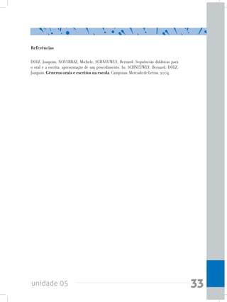 unidade 05 33
Referências
DOLZ, Joaquim; NOVERRAZ, Michele; SCHNEUWLY, Bernard. Sequências didáticas para
o oral e a escrita: apresentação de um procedimento. In: SCHNEUWLY, Bernard; DOLZ,
Joaquim. Gêneros orais e escritos na escola. Campinas: Mercado de Letras, 2004.
 