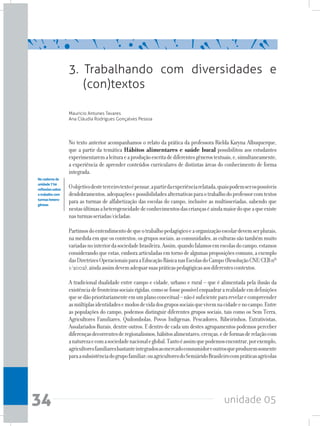 unidade 0534
3. Trabalhando com diversidades e
(con)textos
Mauricio Antunes Tavares
Ana Cláudia Rodrigues Gonçalves Pessoa
No texto anterior acompanhamos o relato da prática da professora Rielda Karyna Albuquerque,
que a partir da temática Hábitos alimentares e saúde bucal possibilitou aos estudantes
experimentaremaleituraeaproduçãoescritadediferentesgênerostextuais,e,simultaneamente,
a experiência de aprender conteúdos curriculares de distintas áreas do conhecimento de forma
integrada.
Oobjetivodesteterceirotextoépensar,apartirdaexperiênciarelatada,quaispodemserospossíveis
desdobramentos,adequaçõesepossibilidadesalternativasparaotrabalhodoprofessorcomtextos
para as turmas de alfabetização das escolas do campo, inclusive as multisseriadas, sabendo que
nestasúltimasaheterogeneidadedeconhecimentosdascriançaséaindamaiordoqueaqueexiste
nasturmasseriadas/cicladas.
Partimosdoentendimentodequeotrabalhopedagógicoeaorganizaçãoescolardevemserplurais,
namedidaemqueoscontextos,osgrupossociais,ascomunidades,asculturassãotambémmuito
variadasnointeriordasociedadebrasileira.Assim,quandofalamosemescolasdocampo,estamos
considerandoqueestas,emboraarticuladasemtornodealgumasproposiçõescomuns,aexemplo
dasDiretrizesOperacionaisparaaEducaçãoBásicanasEscolasdoCampo(ResoluçãoCNE/CEBnº
1/2002),aindaassimdevemadequarsuaspráticaspedagógicasaosdiferentescontextos.
A tradicional dualidade entre campo e cidade, urbano e rural – que é alimentada pela ilusão da
existênciadefronteirassociaisrígidas,comosefossepossívelenquadrararealidadeemdefinições
quesedãoprioritariamenteemumplanoconceitual–nãoésuficientepararevelarecompreender
asmúltiplasidentidadesemodosdevidadosgrupossociaisquevivemnacidadeenocampo.Entre
as populações do campo, podemos distinguir diferentes grupos sociais, tais como os Sem Terra,
Agricultores Familiares, Quilombolas, Povos Indígenas, Pescadores, Ribeirinhos, Extrativistas,
Assalariados Rurais, dentre outros. E dentro de cada um destes agrupamentos podemos perceber
diferençasdecorrentesderegionalismos,hábitosalimentares,crenças,edeformasderelaçãocom
anaturezaecomasociedadenacionaleglobal.Tantoéassimquepodemosencontrar,porexemplo,
agricultoresfamiliaresbastanteintegradosaomercadoconsumidoreoutrosqueproduzemsomente
paraasubsistênciadogrupofamiliar;ouagricultoresdoSemiáridoBrasileirocompráticasagrícolas
Nocadernoda
unidade7há
reflexõessobre
otrabalhocom
turmashetero-
gêneas
 