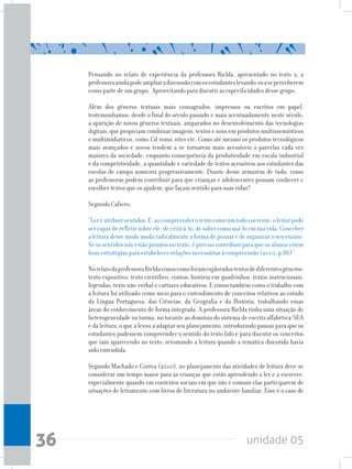unidade 0536
Pensando no relato de experiência da professora Rielda, apresentado no texto 2, a
professoraaindapodeampliaradiscussãocomosestudanteslevando-osaseperceberem
como parte de um grupo. Aproveitando para discutir as especificidades desse grupo.
Além dos gêneros textuais mais consagrados, impressos ou escritos em papel,
testemunhamos, desde o final do século passado e mais acentuadamente neste século,
a aparição de novos gêneros textuais, amparados no desenvolvimento das tecnologias
digitais, que propiciam combinar imagens, textos e sons em produtos multissemióticos
e multimídiaticos, como Cd-roms, sites etc. Como até mesmo os produtos tecnológicos
mais avançados e novos tendem a se tornarem mais acessíveis a parcelas cada vez
maiores da sociedade, enquanto consequência da produtividade em escala industrial
e da competitividade, a quantidade e variedade de textos acessíveis aos estudantes das
escolas de campo aumenta progressivamente. Diante desse armazém de tudo, como
as professoras podem contribuir para que crianças e adolescentes possam conhecer e
escolher textos que os ajudem, que façam sentido para suas vidas?
Segundo Cafiero:
“Leréatribuirsentidos.E,aocompreenderotextocomoumtodocoerente,oleitorpode
ser capaz de refletir sobre ele, de criticá-lo, de saber como usá-lo em sua vida. Conceber
a leitura desse modo muda radicalmente a forma de pensar e de organizar o seu ensino.
Se os sentidos não estão prontos no texto, é preciso contribuir para que os alunos criem
boas estratégias para estabelecer relações necessárias à compreensão (2010, p.86)”
NorelatodaprofessoraRieldavimoscomoforamexploradostextosdediferentesgêneros:
texto expositivo; texto científico; contos; história em quadrinhos, textos instrucionais,
legendas, texto não-verbal e cartazes educativos. E vimos também como o trabalho com
a leitura foi utilizado como meio para o entendimento de conceitos relativos ao estudo
da Língua Portuguesa, das Ciências, da Geografia e da História, trabalhando essas
áreas do conhecimento de forma integrada. A professora Rielda tinha uma situação de
heterogeneidade na turma, no tocante ao domínio do sistema de escrita alfabética/SEA
e da leitura, o que a levou a adaptar seu planejamento, introduzindo pausas para que os
estudantes pudessem compreender o sentido do texto lido e para discutir os conceitos
que iam aparecendo no texto, retomando a leitura quando a temática discutida havia
sido entendida.
Segundo Machado e Correa (2010), no planejamento das atividades de leitura deve-se
considerar um tempo maior para as crianças que estão aprendendo a ler e a escrever,
especialmente quando em contextos sociais em que não é comum elas participarem de
situações de letramento com livros de literatura no ambiente familiar. Esse é o caso de
 