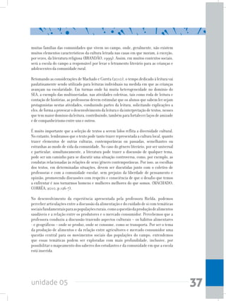 unidade 05 37
muitas famílias das comunidades que vivem no campo, onde, geralmente, não existem
muitos elementos característicos da cultura letrada nas casas em que moram, à exceção,
por vezes, da literatura religiosa (BRANDÃO, 1999). Assim, em muitos contextos sociais,
será a escola do campo a responsável por levar o letramento literário para as crianças e
adolescentes da comunidade rural.
Retomando as considerações de Machado e Corrêa (2010), o tempo dedicado à leitura vai
paulatinamente sendo utilizado para leituras individuais na medida em que as crianças
avançam na escolaridade. Em turmas onde há muita heterogeneidade no domínio do
SEA, a exemplo das multisseriadas, nas atividades coletivas, tais como roda de leitura e
contação de histórias, as professoras devem estimular que os alunos que sabem ler sejam
protagonistas nestas atividades, conduzindo partes da leitura, solicitando explicações a
eles,deformaaprovocarodesenvolvimentodaleituraedainterpretaçãodetextos,nesses
quetemmaiordomíniodaleitura,contribuindo,tambémparafortalecerlaçosdeamizade
e de companheirismo entre uns e outros.
É muito importante que a seleção de textos a serem lidos reflita a diversidade cultural.
No entanto, lembramos que o texto pode tanto trazer representada a cultura local, quanto
trazer elementos de outras culturas, contemporâneas ou passadas, semelhantes ou
estranhas ao modo de vida da comunidade. No caso do gênero literário, por ser universal
e particular, simultaneamente, a literatura pode trazer a discussão de qualquer tema,
pode ser um caminho para se discutir uma situação controversa, como, por exemplo, as
condutas relacionadas às relações de sexo/gênero contemporâneas. Por isso, as escolhas
dos textos, em determinadas situações, devem ser discutidas junto com o coletivo de
professoras e com a comunidade escolar, sem prejuízo da liberdade de pensamento e
opinião, promovendo discussões com respeito e consciência de que o desafio que temos
a enfrentar é nos tornarmos homens e mulheres melhores do que somos. (MACHADO;
CORRÊA, 2010, p.126-7).
No desenvolvimento da experiência apresentada pela professora Rielda, podemos
perceber articulações entre a discussão da alimentação e do cuidado de si com temáticas
sociaisfundamentaisparaaspopulaçõesrurais,comoaquestãodaproduçãodealimentos
saudáveis e a relação entre os produtores e o mercado consumidor. Percebemos que a
professora conduziu a discussão trazendo aspectos culturais – os hábitos alimentares
- e geográficos – onde se produz, onde se consome, como se transporta. Por ser o tema
da produção de alimentos e da relação entre agricultores e mercado consumidor uma
questão central para os movimentos sociais das populações do campo, entendemos
que essas temáticas podem ser exploradas com mais profundidade, inclusive, por
possibilitar o mapeamento dos saberes dos estudantes e da comunidade em que a escola
está inserida.
 