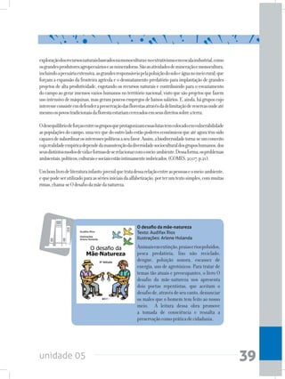 unidade 05 39
O desafio da mãe-natureza
Texto: Audifax Rios
Ilustrações: Arlene Holanda
Animaisemextinção,praiaseriospoluídos,
pesca predatória, lixo não reciclado,
dengue, poluição sonora, escassez de
energia, uso de agrotóxicos. Para tratar de
temas tão atuais e preocupantes, o livro O
desafio da mãe-natureza nos apresenta
dois poetas repentistas, que aceitam o
desafiode,atravésdeseucanto,denunciar
os males que o homem tem feito ao nosso
meio. A leitura dessa obra promove
a tomada de consciência e ressalta a
preservaçãocomopráticadecidadania.
exploraçãodosrecursosnaturaisbaseadosnamonoculturaenoextrativismoemescalaindustrial,como
osgrandesprodutoresagropecuárioseasmineradoras.Sãoasatividadesdemineraçãoemonocultura,
incluindoapecuáriaextensiva,asgrandesresponsáveispelapoluiçãodosoloeáguanomeiorural;que
forçam a expansão da fronteira agrícola e o desmatamento predatório para implantação de grandes
projetos de alta produtividade, esgotando os recursos naturais e contribuindo para o esvaziamento
docampoaogerarimensosvazioshumanosnoterritórionacional,vistoquesãoprojetosquefazem
usointensivodemáquinas,masgerampoucosempregosdebaixossalários.E,ainda,hágruposcujo
interesseconsisteemdefenderapreservaçãodasflorestasatravésdadelimitaçãodereservasondeaté
mesmoospovostradicionaisdaflorestaestariamcerceadosemseusdireitossobreaterra.
Odesequilíbriodeforçasentreosgruposqueprotagonizamessaslutastemcolocadoemvulnerabilidade
aspopulaçõesdocampo,umavezquedooutroladoestãopodereseconômicosqueatéagoratêmsido
capazesdesubordinarosinteressespolíticosaseufavor.Assim,abiodiversidadetorna-seumconceito
cujarealidadeempíricadependedamanutençãodadiversidadesocioculturaldosgruposhumanos,dos
seusdistintosmodosdevidaeformasdeserelacionarcomomeio-ambiente.Dessaforma,osproblemas
ambientais,políticos,culturaisesociaisestãointimamenteimbricados.(GOMES,2007,p.21).
Umbomlivrodeliteraturainfanto-juvenilquetratadessarelaçãoentreaspessoaseomeio-ambiente,
equepodeserutilizadoparaassériesiniciaisdaalfabetização,porterumtextosimples,commuitas
rimas,chama-seOdesafiodamãedanatureza.
 