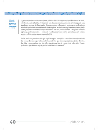 unidade 0540
Ogêneroapresentadonolivroéorepente,otextoéclaroesuaorganização(predominânciaderimas,
estrofesetc.)poderáfacilitaraleituratantoparaalunoscommaiorautonomiadeleituraquantopara
aquelesemprocessodealfabetização. Aturmacomoumtodopodeserenvolvidaemumdesafiono
sentidodeproduziremumanovaestrofeparaorepente;osalunoscomhipótesesmenosavançadade
escritapodemsersolicitadosacompletarasestrofescomumapalavraquerime. Emalgumassituações
a produção pode ser coletiva e a professora pode funcionar como escriba aproveitando para levar os
alunosarefletiremsobrealgunsaspectosdoSEA.
Enfim, estas são possibilidades que sugerimos para enriquecer o trabalho com os estudantes
dasescolasdocampo,permitindoaleituradetextosqueenriqueçamadiscussãodosdireitos,
das lutas e dos desafios que são deles, das populações do campo e de todos nós. E você,
professora, que leituras sugere para os estudantes da sua escola?
Adiscussão
maiorsobre
apropriaçãodo
SEAeconsolida-
çãoencontra-se
naunidade3
 