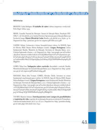unidade 05 41
Referências
BRANDÃO, Carlos Rodrigues. O trabalho de saber: cultura camponesa e escola rural.
PortoAlegre:Sulina,1999.
BRASIL, Conselho Nacional de Educação; Câmara de Educação Básica. Resolução CNE/
CEBnº1,de3deabrilde2002.InstituiDiretrizesOperacionaisparaaEducaçãoBásicanas
EscolasdoCampo.Diário Oficial da União,Brasília,9deabrilde2002.Seção1,p.32.
Disponívelem<http://portal.mec.gov.br/cne/arquivos/pdf/CEB012002.pdf>
CAFIERO, Delaine. Letramento e leitura: formando leitores críticos. In: RANGEL, Egon
de Oliveira; ROJO, Roxane Helena Rodrigues (coord.). Língua Portuguesa: ensino
fundamental. Brasília: Ministério da Educação, Secretaria de Educação Básica, 2010.
(ColeçãoExplorandooEnsino;v.19).Disponívelem:<http://www.google.com/url?sa=t&rct
=j&q=&esrc=s&source=web&cd=2&ved=0CCUQFjAB&url=http%3A%2F%2Fportal.mec.gov.
br%2Findex.php%3Foption%3Dcom_docman%26task%3Ddoc_download%26gid%3D78
40%26Itemid&ei=Bdo7ULXGJqet6QHjw4CwDA&usg=AFQjCNHtBYRzBfnuDo46qyM_43R
bKqJuNA>
GOMES, Nilma Lino. Indagações sobre currículo: diversidade e currículo. Brasília:
MinistériodaEducação,SecretariadeEducaçãoBásica,2007.Disponívelem:<http://portal.
mec.gov.br/seb/arquivos/pdf/Ensfund/indag4.pdf>
MACHADO, Maria Zélia Versiani; CORRÊA, Hércules Toledo. Literatura no ensino
fundamental: uma formação para o estético. In: RANGEL, Egon de Oliveira; ROJO, Roxane
HelenaRodrigues(coord.).LínguaPortuguesa:ensinofundamental.Brasília:Ministério
da Educação, Secretaria de Educação Básica, 2010. (Coleção Explorando o Ensino; v. 19).
Disponívelem:<http://www.google.com/url?sa=t&rct=j&q=&esrc=s&source=web&cd=2&ved=
0CCUQFjAB&url=http%3A%2F%2Fportal.mec.gov.br%2Findex.php%3Foption%3Dcom_
docman%26task%3Ddoc_download%26gid%3D7840%26Itemid&ei=Bdo7ULXGJqet6QH
jw4CwDA&usg=AFQjCNHtBYRzBfnuDo46qyM_43RbKqJuNA>
TAVARES, Mauricio Antunes. Entrelaçamentos entre campos de possibilidades
e trajetórias de vida:aquestãodaescolarizaçãodosjovensnointeriordePernambuco.
CadernosdeEstudosSociais,26(1),121-133,2011.Disponívelem:<http://periodicos.fundaj.
gov.br/index.php/CAD/article/view/1324>
 