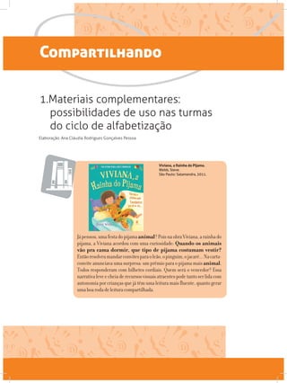 Compartilhando
1.Materiais complementares:
possibilidades de uso nas turmas
do ciclo de alfabetização
Elaboração: Ana Cláudia Rodrigues Gonçalves Pessoa
Viviana, a Rainha do Pijama.
Webb, Steve.
São Paulo: Salamandra, 2011.
Jápensou,umafestadopijamaanimal?PoisnaobraViviana,arainhado
pijama, a Viviana acordou com uma curiosidade: Quando os animais
vão pra cama dormir, que tipo de pijama costumam vestir?
Entãoresolveumandarconvitesparaoleão,opinguim,ojacaré...Nacarta-
convite anunciava uma surpresa: um prêmio para o pijama mais animal.
Todos responderam com bilhetes cordiais. Quem será o vencedor? Essa
narrativaleveecheiaderecursosvisuaisatraentespodetantoserlidacom
autonomia por criançasque játêm umaleitura mais fluente, quanto gerar
umaboarodadeleituracompartilhada.
 