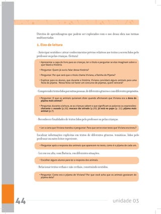 unidade 0344
Direitos de aprendizagens que podem ser explorados com o uso dessa obra nas turmas
multisseriadas
1. Eixo de leitura
- Antecipar sentidos e ativar conhecimentos prévios relativos aos textos a serem lidos pelo
professor ou pelas crianças. (leitura)
-Compreendertextoslidosporoutraspessoas,dediferentesgênerosecomdiferentespropósitos.
- Reconhecer finalidades de textos lidos pelo professor ou pelas crianças.
Localizar informações explícitas em textos de diferentes gêneros, temáticas, lidos pelo
professor ou outro leitor experiente.
- Ler em voz alta, com fluência, em diferentes situações.
- Relacionar textos verbais e não-verbais, construindo sentidos.
•	Apresentar a capa do livro para as crianças, ler o título e perguntar se elas imaginam sobre o
que falará a história.	 	 	 	 	 	 	 	
	
•	Perguntar: Quem já ouviu falar dessa história?	 	 	 	 	 	
	
•	Perguntar: Por que será que o título chama Viviana, a Rainha do Pijama?	 	 	
	
•	Explicar para os alunos, que durante a história, Viviana convidará alguns animais para uma
festa do pijama.  Nessa festa vai haver um concurso de pijamas, quem vencerá?
•	Perguntar: O que os animais quiseram dizer quando afirmaram que Viviana era a dona do
pijama mais animal?	 	 	 	 	 	 	 	 	
	
•	Perguntar, durante a leitura, se as crianças sabem o que significam as palavras ou expressões:
chocante e ousado (p.20); macaco tão atirado (p.20); já está no papo (p. 21); pijama mais
animal (p.7).
•	Ler a carta que Viviana mandou e perguntar: Para que serve esse texto que Viviana escreveu?
•	Perguntar após a resposta dos animais que aparecem no texto, como é o pijama de cada um.
•	Escolher alguns alunos para ler a resposta dos animais.
•	Perguntar: Como era o pijama de Viviana? Por que você acha que os animais gostaram do
pijama dela?
 