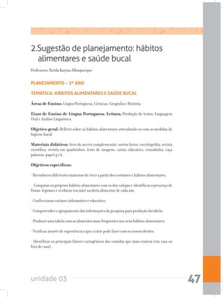 unidade 03 47
2.Sugestão de planejamento: hábitos
alimentares e saúde bucal
Professora: Rielda Karyna Albuquerque
PLANEJAMENTO – 2º ANO
TEMÁTICA: HÁBITOS ALIMENTARES E SAÚDE BUCAL
Áreas de Ensino: Língua Portuguesa, Ciências, Geografia e História.
Eixos de Ensino de Língua Portuguesa: Leitura; Produção de textos; Linguagem
Oral e Análise Línguística.
Objetivo geral: Refletir sobre os hábitos alimentares articulando-os com as medidas de
higiene bucal.
Materiais didáticos: livro do acervo complementar; outros livros; enciclopédia; revista
científica; revista em quadrinhos; texto de imagens; cartaz educativo; cruzadinha; caça
palavras; papel 40 k.
Objetivos específicos:
- Reconhecer diferentes maneiras de viver a partir dos costumes e hábitos alimentares;
- Comparar os próprios hábitos alimentares com os dos colegas e identificar a presença de
frutas, legumes e verduras (ou não) na dieta alimentar de cada um;
- Confeccionar cartazes informativo e educativo;
- Compreender o agrupamento das informações da pesquisa para produção da tabela;
- Produzir uma tabela com os alimentos mais frequentes nos seus hábitos alimentares;
- Verificar através de experiência o que a cárie pode fazer com os nossos dentes;
- Identificar os principais fatores cariogênicos das comidas que mais comem (em casa ou
fora de casa);
 