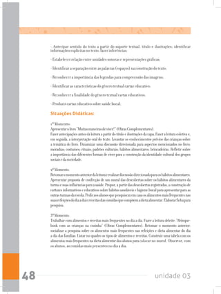 unidade 0348
Situações Didáticas:
1º Momento:
Apresentarolivro“Muitasmaneirasdeviver!”(ObrasComplementares).
Fazerantecipaçõesantesdaleituraapartirdotítuloeilustraçõesdacapa.Fazeraleituracoletivae,
em seguida, a interpretação oral do texto. Levantar os conhecimentos prévios das crianças sobre
a temática do livro. Dinamizar uma discussão direcionada para aspectos mencionados no livro:
moradias; costumes; rituais; padrões culturais; hábitos alimentares; brincadeiras. Refletir sobre
a importância das diferentes formas de viver para a construção da identidade cultural dos grupos
sociaisedasociedade.
2ºMomento:
Retomaromomentoanteriordaleituraerealizardiscussãodirecionadaparaoshábitosalimentares.
Apresentar proposta de confecção de um mural das descobertas sobre os hábitos alimentares da
turmaesuasinfluênciasparaasaúde.Propor,apartirdasdescobertasregistradas,aconstruçãode
cartazesinformativoseeducativossobrehábitossaudáveisehigienebucalparaapresentarparaas
outrasturmasdaescola.Pediraosalunosquepesquisememcasaosalimentosmaisfrequentesnas
suasrefeiçõesdodiaadiaereceitasdascomidasquecompõemadietaalimentar.Elaborarfichapara
pesquisa.
3ºMomento:
Trabalharcomalimentosereceitasmaisfrequentesnodiaadia.Fazeraleituradeleite:“Brinque-
book com as crianças na cozinha” (Obras Complementares). Retomar o momento anterior:
socializar a pesquisa sobre os alimentos mais frequentes nas refeições e dieta alimentar do dia
a dia das famílias. Listar no quadro os tipos de alimentos e receitas. Construir uma tabela com os
alimentosmaisfrequentesnadietaalimentardosalunosparacolocar no mural. Observar, com
os alunos, as comidas mais presentes no dia a dia.
- Antecipar sentido do texto a partir do suporte textual, título e ilustrações; identificar
informações explicitas no texto; fazer inferências;
- Estabelecer relação entre unidades sonoras e representações gráficas;
- Identificar a separação entre as palavras (espaços) na construção do texto;
- Reconhecer a importância das legendas para compreensão das imagens;
- Identificar as características do gênero textual cartaz educativo;
- Reconhecer a finalidade do gênero textual cartaz educativos;
- Produzir cartaz educativo sobre saúde bucal;
 
