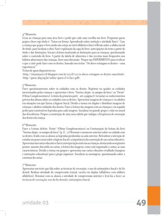 unidade 03 49
4ºMomento:
Levar as crianças para uma área livre e pedir que cada uma escolha um livro. Perguntar quem
pegouolivrocujotítuloé:“Estouemforma:Aprendendosobrenutriçãoeatividadefísica”.Caso
acriançaquepegouolivroaindanãoestejanonívelalfabéticofazerreflexãosobreasílabainicial
dotítulo,paralocalizaraobra.Fazerexploraçãodacapadolivro:antecipaçõesdotextoapartirdo
título e das ilustrações. Iniciar a leitura mostrando as ilustrações para as crianças, questionando
sobre o conteúdo do livro. A partir da tabela de alimentos e das receitas mais frequentes nos
hábitosalimentaresdascrianças,fazerumadiscussão. ProporumEXPERIMENTOparaverificar
o que a cárie pode fazer com os dentes, baseado nos textos: “Os doces estragam os dentes – uma
experiência!”
Textosdeapoiodisponíveisem:
<http://rinamaia2008.blogspot.com.br/2008/02/os-doces-estragam-os-dentes-uma.html>,
<http://qnesc.sbq.org.br/online/qnesc13/v13a01.pdf>.
5ºMomento:
Fazer questionamentos sobre os cuidados com os dentes. Registrar no quadro os cuidados
mencionados pelas crianças e apresentar o livro: “Sorriso alegre: os amigos da boca” ou “Dente”
(ObrasComplementares).Leituradaprimeiraparte-atéapágina8.Levantarosconhecimentos
préviosdosalunossobreoscuidadoscomosdentes.Apresentarimagensdecriançase/ouadultos
em situações em que fazem a higiene bucal. Dividir a turma em duplas e distribuir imagens de
criançaseadultoscuidandodosdentes.Fazeraleituradasimagenscomascriançaseemseguida
pedirparaconstruíremlegendasparacadaimagem.Socializarnograndegrupoecolarnomural
das descobertas. Propor a construção de uma nova tabela que indique a frequência de escovação
dosdentesdacriança.
6ºMomento:
Fazer a Leitura deleite: Dente! (Obras Complementares) ou Continuação da leitura do livro
“Sorrisoalegre:osamigosdaboca”(p.8-17)Retomaromomentoanteriorsobreoscuidadocom
osdentes,lendocomosalunosaslegendasproduzidasnaaulaanterior.Relembraraintençãode
estudarumpoucomaissobreahigienebucaleaimportânciadaconstruçãodeumcartazeducativo.
Apresentarumcartazeducativoefazerainterpretaçãooralcomascrianças,destacandoosseguintes
pontos:assuntodiscutidonocartaz;aleituradasimagens;comoestáorganizadoocartaz;assuas
características. Dividir a turma em grupos e apresentar um cartaz educativo retalhado (imagens
e instruções educativas) para o grupo organizar. Socializar as montagens, questionando sobre a
estruturadocartaz.
7ºMomento:
Apresentar um texto que fala sobre as técnicas de escovação, o uso do antisséptico bucal e do fio
dental. Realizar atividade de compreensão textual, escrita em duplas (alfabético com silábico
alfabético). Retomar com os alunos a atividade de compreensão anterior e levá-los a fazer as
técnicas de escovação; uso do fio dental e antisséptico bucal.
 