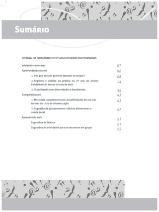 O TRABALHO COM GÊNEROS TEXTUAIS EM TURMAS MULTISSERIADAS
Iniciando a conversa
Aprofundando o tema
1. Por que ensinar gêneros textuais na escola?
2. Registro e análise da prática no 2º ano do Ensino
Fundamental: textos na sala de aula
3. Trabalhando com diversidades e (con)textos.
Compartilhando
1. Materiais complementares: possibilidades de uso nas
turmas do ciclo de alfabetização
2. Sugestão de planejamento: hábitos alimentares e
saúde bucal
Aprendendo mais
	 Sugestões de leitura
	 Sugestões de atividades para os encontros em grupo
07
08
08
14
34
43
43
47
51
51
55
Sumário
 