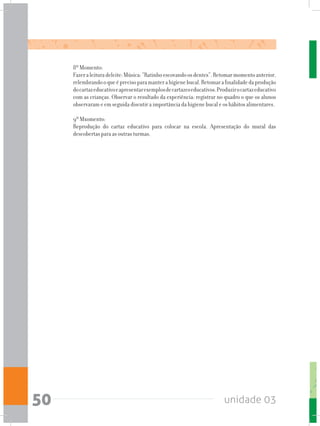 unidade 0350
8º Momento:
Fazeraleituradeleite:Música:“Ratinhoescovandoosdentes”.Retomarmomentoanterior,
relembrandooqueéprecisoparamanterahigienebucal.Retomarafinalidadedaprodução
docartazeducativoeapresentarexemplosdecartazeseducativos.Produzirocartazeducativo
com as crianças. Observar o resultado da experiência: registrar no quadro o que os alunos
observaram e em seguida discutir a importância da higiene bucal e os hábitos alimentares.
9º Mxomento:
Reprodução do cartaz educativo para colocar na escola. Apresentação do mural das
descobertas para as outras turmas.
 