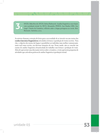 unidade 03 53
As autoras chamam a atenção do leitor para a necessidade de se investir em um ensino dos
conhecimentos linguísticos articulados à leitura e à produção de textos escritos. Para
elas, o objetivo do ensino da língua é possibilitar ao indivíduo uma melhor comunicação,
tanto oral como escrita, em diversas situações de uso. Desse modo, não se concebe um
ensino de análise linguística desarticulada do trabalho com leitura e produção de texto.
Além de apresentar uma discussão teórica sobre a temática, o texto apresenta propostas de
atividades que articulem práticas de análise linguística à produção textual.
SOUZA,AbdaAlvesde;SOUZA,SirleneBarbosade.Aanáliselinguísticaesuarelação
com a produção textual. In: SILVA, Alexsandro; PESSOA, Ana Cláudia; LIMA, Ana
(orgs.). Ensino da Gramática: reflexões sobre a língua portuguesa na escola. Belo
Horizonte: Autêntica, 2012.
3.
 