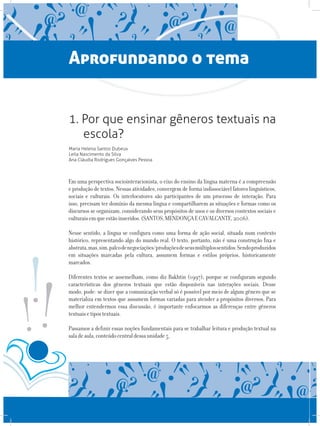 Aprofundando o tema
1. Por que ensinar gêneros textuais na
escola?
Maria Helena Santos Dubeux
Leila Nascimento da Silva
Ana Cláudia Rodrigues Gonçalves Pessoa
Em uma perspectiva sociointeracionista, o eixo do ensino da língua materna é a compreensão
e produção de textos. Nessas atividades, convergem de forma indissociável fatores linguísticos,
sociais e culturais. Os interlocutores são participantes de um processo de interação. Para
isso, precisam ter domínio da mesma língua e compartilharem as situações e formas como os
discursos se organizam, considerando seus propósitos de usos e os diversos contextos sociais e
culturaisemqueestãoinseridos.(SANTOS,MENDONÇAECAVALCANTE,2006).
Nesse sentido, a língua se configura como uma forma de ação social, situada num contexto
histórico, representando algo do mundo real. O texto, portanto, não é uma construção fixa e
abstrata,mas,sim,palcodenegociações/produçõesdeseusmúltiplossentidos.Sendoproduzidos
em situações marcadas pela cultura, assumem formas e estilos próprios, historicamente
marcados.
Diferentes textos se assemelham, como diz Bakhtin (1997), porque se configuram segundo
características dos gêneros textuais que estão disponíveis nas interações sociais. Desse
modo, pode- se dizer que a comunicação verbal só é possível por meio de algum gênero que se
materializa em textos que assumem formas variadas para atender a propósitos diversos. Para
melhor entendermos essa discussão, é importante enfocarmos as diferenças entre gêneros
textuaisetipostextuais.
Passamos a definir essas noções fundamentais para se trabalhar leitura e produção textual na
saladeaula,conteúdocentraldessaunidade5.
 